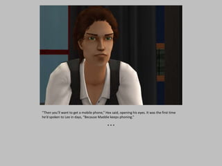 “Then you’ll want to get a mobile phone,” Hex said, opening his eyes. It was the first time
he’d spoken to Lee in days, “Because Maddie keeps phoning.”
* * *
 