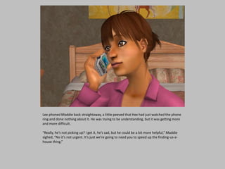 Lee phoned Maddie back straightaway, a little peeved that Hex had just watched the phone
ring and done nothing about it. He was trying to be understanding, but it was getting more
and more difficult.
“Really, he’s not picking up? I get it, he’s sad, but he could be a bit more helpful,” Maddie
sighed, “No it’s not urgent. It’s just we’re going to need you to speed up the finding-us-a-
house thing.”
 