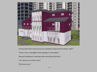 “He does know there’s only the two of us and baby moving into this mansion, right?”
“I think it’s nice. A bit different than anything I’ve seen before-”
“Because Strangetown is abundant with interesting architecture.”
“-but I think we can make it work.”
“Of course we can.”
* * *
 
