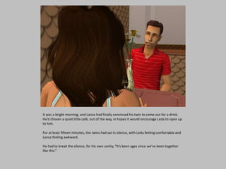 It was a bright morning, and Lance had finally convinced his twin to come out for a drink.
He’d chosen a quiet little café, out of the way, in hopes it would encourage Leda to open up
to him.
For at least fifteen minutes, the twins had sat in silence, with Leda feeling comfortable and
Lance feeling awkward.
He had to break the silence, for his own sanity, “It’s been ages since we’ve been together
like this.”
 