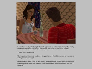 “Lance, I see what you’re trying to do, and I appreciate it,” Leda said, suddenly, “But I really
don’t want to pretend everything is okay. I really don’t want to carry on as normal.”
“I’m not sure I understand.”
“Everyday since that dinner has been a struggle, Lance. I should be in prison for murder, not
walking the streets freely.”
Lance shook his head, “Leda, no. You weren’t thinking straight. You fell under the influences
of a manipulative villain who has been trying to destroy this family for decades. You aren’t
to blame.”
 