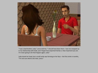 “I was a bad brother, Leda,” Lance told her, “I should have been there. I was too wrapped up
in my relationship with Gold, and I forgot how important family is. How important you are.
I’m never going to let that happen again, Leda.”
Leda shook her head, but a small smile was forming on her face – the first smile in months,
“I’m not sure what to do next, Lance.”
 
