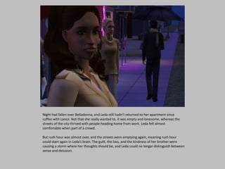Night had fallen over Belladonna, and Leda still hadn’t returned to her apartment since
coffee with Lance. Not that she really wanted to, it was empty and lonesome, whereas the
streets of the city thrived with people heading home from work. Leda felt almost
comfortable when part of a crowd.
But rush hour was almost over, and the streets were emptying again, meaning rush hour
could start again in Leda’s brain. The guilt, the loss, and the kindness of her brother were
causing a storm where her thoughts should be, and Leda could no longer distinguish between
sense and delusion.
 
