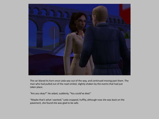 The car blared its horn once Leda was out of the way, and continued moving past them. The
man who had pulled out of the road smiled, slightly shaken by the events that had just
taken place.
“Are you okay?” He asked, suddenly, “You could’ve died.”
“Maybe that’s what I wanted,” Leda snapped, huffily, although now she was back on the
pavement, she found she was glad to be safe.
 