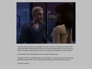 “Take me and my brothers, for example,” The man continued, “We lost our mother really
young. My oldest brother threw himself into training and being perfect, and he never had
any fun. He had an awful temper on him, too, though mostly towards our other brother.”
Leda looked at him, bewildered, but the man kept telling his story.
“Anyway, he’s fine now. Settled down, has a little girl. I’m on my way to meet him, actually.
But look, he did just fine. And my other brother will too, once he’s sorted himself out.”
“So you’re saying…”
 