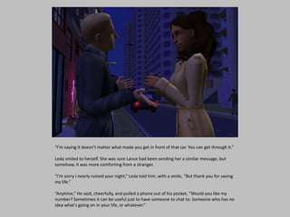 “I’m saying it doesn’t matter what made you get in front of that car. You can get through it.”
Leda smiled to herself. She was sure Lance had been sending her a similar message, but
somehow, it was more comforting from a stranger.
“I’m sorry I nearly ruined your night,” Leda told him, with a smile, “But thank you for saving
my life.”
“Anytime,” He said, cheerfully, and pulled a phone out of his pocket, “Would you like my
number? Sometimes it can be useful just to have someone to chat to. Someone who has no
idea what’s going on in your life, or whatever.”
 