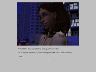 “I think I’d like that,” Leda admitted, “As long as it’s no trouble.”
“Of course not,” He smiled, “I just like helping people. My name’s Buck, by the way.”
“Leda.”
* * *
 