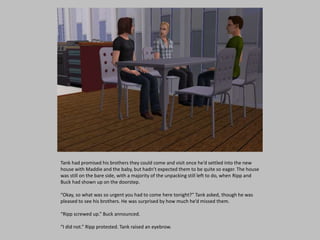 Tank had promised his brothers they could come and visit once he’d settled into the new
house with Maddie and the baby, but hadn’t expected them to be quite so eager. The house
was still on the bare side, with a majority of the unpacking still left to do, when Ripp and
Buck had shown up on the doorstep.
“Okay, so what was so urgent you had to come here tonight?” Tank asked, though he was
pleased to see his brothers. He was surprised by how much he’d missed them.
“Ripp screwed up.” Buck announced.
“I did not.” Ripp protested. Tank raised an eyebrow.
 