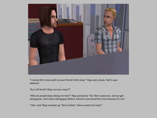 “I merely fell in love with my best friend’s little sister.” Ripp said, slowly. Tank’s eyes
widened.
“As in Jill Smith? Ripp, are you crazy?!”
“Why do people keep asking me that?” Ripp pondered, “No! She’s awesome, and we get
along great…she’s been dating guys before, Johnny’s just pissed this time because it’s me.”
“Like I said, Ripp screwed up,” Buck smiled, “Johnny wants his head.”
 