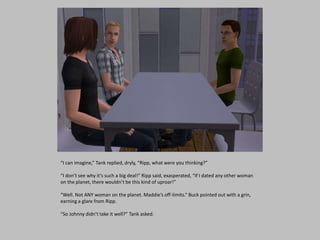 “I can imagine,” Tank replied, dryly, “Ripp, what were you thinking?”
“I don’t see why it’s such a big deal!” Ripp said, exasperated, “If I dated any other woman
on the planet, there wouldn’t be this kind of uproar!”
“Well. Not ANY woman on the planet. Maddie’s off-limits.” Buck pointed out with a grin,
earning a glare from Ripp.
“So Johnny didn’t take it well?” Tank asked.
 