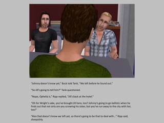 “Johnny doesn’t know yet,” Buck told Tank, “We left before he found out.”
“So Jill’s going to tell him?” Tank questioned.
“Nope, Ophelia is,” Ripp replied, “Jill’s back at the hotel.”
“Oh for Wright’s sake, you’ve brought Jill here, too? Johnny’s going to go ballistic when he
finds out that not only are you screwing his sister, but you’ve run away to the city with her,
too!”
“Also Dad doesn’t know we left yet, so there’s going to be that to deal with…” Ripp said,
sheepishly.
 