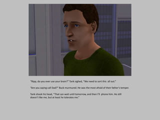 “Ripp, do you ever use your brain?” Tank sighed, “We need to sort this all out.”
“Are you saying call Dad?” Buck murmured. He was the most afraid of their father’s temper.
Tank shook his head, “That can wait until tomorrow, and then I’ll phone him. He still
doesn’t like me, but at least he tolerates me.”
 