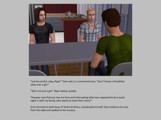 “Just be careful, okay, Ripp?” Tank said, in a concerned tone, “Don’t throw a friendship
away over a girl.”
“She’s not just a girl.” Ripp replied, quietly.
“Anyway, now that you two are here and interrupting what was supposed to be a quiet
night in with my family, who wants to meet their niece?”
Grins formed on both faces of Tank’s brothers, and despite himself, Tank smiled as he rose
from the table and walked to the nursery.
 