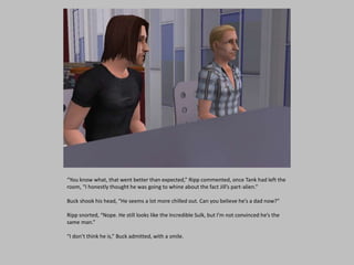 “You know what, that went better than expected,” Ripp commented, once Tank had left the
room, “I honestly thought he was going to whine about the fact Jill’s part-alien.”
Buck shook his head, “He seems a lot more chilled out. Can you believe he’s a dad now?”
Ripp snorted, “Nope. He still looks like the Incredible Sulk, but I’m not convinced he’s the
same man.”
“I don’t think he is,” Buck admitted, with a smile.
 