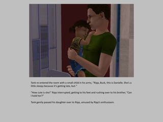 Tank re-entered the room with a small child in his arms, “Ripp, Buck, this is Danielle. She’s a
little sleepy because it’s getting late, but-”
“How cute is she!” Ripp interrupted, getting to his feet and rushing over to his brother, “Can
I hold her?”
Tank gently passed his daughter over to Ripp, amused by Ripp’s enthusiasm.
 