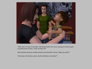 “Hello cutie, I’m your Uncle Ripp,” Danielle grinned at her uncle, causing an enormous grin
to spread across his face, “Look, she likes me!”
Tank watched, alarmed, as Ripp started to toss Danielle in the air, “Ripp, be careful!”
“Calm down, Tank, Mum used to do this with Buck, remember?”
 