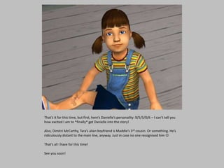 That’s it for this time, but first, here’s Danielle’s personality: 9/5/5/0/6 – I can’t tell you
how excited I am to *finally* get Danielle into the story!
Also, Dimitri McCarthy, Tara’s alien boyfriend is Maddie’s 3rd cousin. Or something. He’s
ridiculously distant to the main line, anyway. Just in case no one recognised him 
That’s all I have for this time!
See you soon!
 