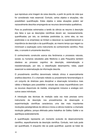 que reproduza uma imagem da coisa descrita, a partir do ponto de vista que
for considerado mais essencial. Contudo, certos objetos e situações, não
possibilitam quantificação. Estes objetos e estas situações podem ser
razoavelmente descritos empregando-se recursos denominados qualitativos.
Para os positivistas extremados a tarefa da ciência se resume à descrição
dos fatos e que as descrições científicas devem ser, necessariamente,
quantificadas; por isto, os cientistas positivistas (e, como eles, os neo
positivistas e os empiristas) se limitam a descrever ou superdimensionam a
importância da descrição e da quantificação, ao mesmo tempo que negam ou
minimizam a explicação como instrumento do conhecimento científico. Para
eles, o conceito é unicamente descritivo.
O conhecimento construído acerca dos fenômenos e processos naturais,
sociais ou humanos estudados pela Medicina e pela Psiquiatria também
obedece ao processo cognitivo de descrição, sistematização e
ressistematização, por isto, a classificação desempenha, nelas, papel
essencial na sistematização da informação descrita.
O procedimento científico denominado método clínico é essencialmente
analítico-descritivo. E o chamado método ou procedimento fenomenológico é
um conjunto de diretrizes para disciplinar a observação tornando-a mais
válida e fidedigna para possibilitar o estudo das coisas inquantificáveis com
os recursos disponíveis de medida, empregando inclusive a analogia com
outros casos individuais.
A introdução das técnicas de medição cada vez mais precisas como
instrumento da descrição nos procedimentos de observação e
experimentação científicas caracterizou uma das mais importantes
revoluções paradigmáticas da ciência e iniciou a ciência moderna: a chamada
revolução galilaica, porque efetivada pelos trabalhos de Galileu Galilei e se
aperfeiçoa aceleradamente.
A quantificação representa um momento evoluído do desenvolvimento
científico, especificamente da descrição científica. Contudo, nem tudo pode
ser quantificado. E enquanto não se pode quantificar, quando se tratar de
10
 