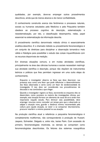 qualidades, por exemplo, deve-se empregar outros procedimentos
descritivos, ainda que de menos alcance e de menor confiabilidade.
O conhecimento construído acerca dos fenômenos e processos naturais,
sociais ou humanos estudados pela Medicina e pela Psiquiatria também
obedece ao processo cognitivo de descrição, sistematização e
ressistematização, por isto, a classificação desempenha, nelas, papel
essencial na sistematização da informação descrita.
O procedimento científico denominado método clínico é essencialmente
analítico-descritivo. E o chamado método ou procedimento fenomenológico é
um conjunto de diretrizes para disciplinar a observação tornando-a mais
válida e fidedigna para possibilitar o estudo das coisas inquantificáveis com
os recursos disponíveis de medição.
Em diversas situações comuns, e em muitas atividades científicas,
principalmente na área das ciências humanas e sociais necessitam restringir
sua atividade científica à descrição, porque não dispõem de instrumentos
teóricos e práticos que lhes permitam ingressar em uma outra etapa do
conhecimento.
Enquanto o investigador observa os fatos que deve descrever, sua
presença atua como uma fator que pode influenciar o desenvolvimento
dos fatos observados e serve como um fator de tendenciosidade da
investigação. E isto deve ser considerado nos procedimentos de
discussão e nas conclusões a que chegar.
Quando o investigador registra os fatos, escrevendo-os enquanto eles se
desenrolam, como acontece na maioria das investigações clínicas, por
exemplo, esta situação fornece um elemento de causa de erro ainda mais
importante naquele estudo. Para diminuir esta possibilidade, deve
empregar recursos como: conceder um tempo para que o observado se
adapte à situação nova, guardar a distância mínima recomendada pela
cultura para aquela situação, se vestir e se comportar discretamente,
procurar interferir o mínimo possível na sua atuação.
Na produção científica atual a referência a psiquiatria fenomenológica é
completamente multiformes, não correspondendo à produção de Husserl,
Jaspers, Schneider, Delgado e, entre nós, Isaías Paim. Com excessão do
primeiro, fenomenologista intuitivista, os demais se comportam como
fenomenologistas descritivistas. Os feitores dos sistemas nosográficos
11
 