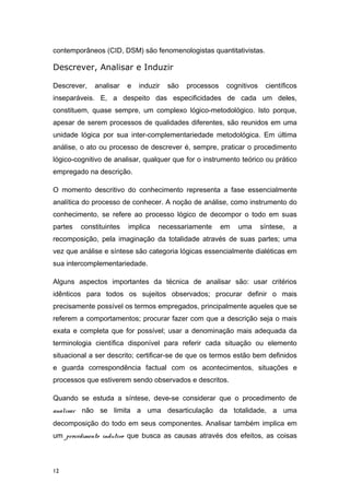 contemporâneos (CID, DSM) são fenomenologistas quantitativistas.
Descrever, Analisar e Induzir
Descrever, analisar e induzir são processos cognitivos científicos
inseparáveis. E, a despeito das especificidades de cada um deles,
constituem, quase sempre, um complexo lógico-metodológico. Isto porque,
apesar de serem processos de qualidades diferentes, são reunidos em uma
unidade lógica por sua inter-complementariedade metodológica. Em última
análise, o ato ou processo de descrever é, sempre, praticar o procedimento
lógico-cognitivo de analisar, qualquer que for o instrumento teórico ou prático
empregado na descrição.
O momento descritivo do conhecimento representa a fase essencialmente
analítica do processo de conhecer. A noção de análise, como instrumento do
conhecimento, se refere ao processo lógico de decompor o todo em suas
partes constituintes implica necessariamente em uma síntese, a
recomposição, pela imaginação da totalidade através de suas partes; uma
vez que análise e síntese são categoria lógicas essencialmente dialéticas em
sua intercomplementariedade.
Alguns aspectos importantes da técnica de analisar são: usar critérios
idênticos para todos os sujeitos observados; procurar definir o mais
precisamente possível os termos empregados, principalmente aqueles que se
referem a comportamentos; procurar fazer com que a descrição seja o mais
exata e completa que for possível; usar a denominação mais adequada da
terminologia científica disponível para referir cada situação ou elemento
situacional a ser descrito; certificar-se de que os termos estão bem definidos
e guarda correspondência factual com os acontecimentos, situações e
processos que estiverem sendo observados e descritos.
Quando se estuda a síntese, deve-se considerar que o procedimento de
analisar não se limita a uma desarticulação da totalidade, a uma
decomposição do todo em seus componentes. Analisar também implica em
um procedimento indutivo que busca as causas através dos efeitos, as coisas
12
 