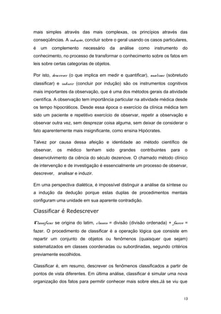 mais simples através das mais complexas, os princípios através das
conseqüências. A indução, concluir sobre o geral usando os casos particulares,
é um complemento necessário da análise como instrumento do
conhecimento, no processo de transformar o conhecimento sobre os fatos em
leis sobre certas categorias de objetos.
Por isto, descrever (o que implica em medir e quantificar), analisar (sobretudo
classificar) e induzir (concluir por indução) são os instrumentos cognitivos
mais importantes da observação, que é uma dos métodos gerais da atividade
científica. A observação tem importância particular na atividade médica desde
os tempo hipocráticos. Desde essa época o exercício da clínica médica tem
sido um paciente e repetitivo exercício de observar, repetir a observação e
observar outra vez, sem desprezar coisa alguma, sem deixar de considerar o
fato aparentemente mais insignificante, como ensina Hipócrates.
Talvez por causa dessa afeição e identidade ao método científico de
observar, os médico tenham sido grandes contribuintes para o
desenvolvimento da ciência do século dezenove. O chamado método clínico
de intervenção e de investigação é essencialmente um processo de observar,
descrever, analisar e induzir.
Em uma perspectiva dialética, é impossível distinguir a análise da síntese ou
a indução da dedução porque estas duplas de procedimentos mentais
configuram uma unidade em sua aparente contradição.
Classificar é Redescrever
Classificar se origina do latim, classis = divisão (divisão ordenada) + facere =
fazer. O procedimento de classificar é a operação lógica que consiste em
repartir um conjunto de objetos ou fenômenos (quaisquer que sejam)
sistematizados em classes coordenadas ou subordinadas, segundo critérios
previamente escolhidos.
Classificar é, em resumo, descrever os fenômenos classificados a partir de
pontos de vista diferentes. Em última análise, classificar é simular uma nova
organização dos fatos para permitir conhecer mais sobre eles.Já se viu que
13
 