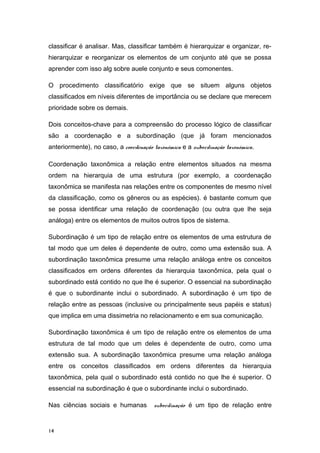 classificar é analisar. Mas, classificar também é hierarquizar e organizar, re-
hierarquizar e reorganizar os elementos de um conjunto até que se possa
aprender com isso alg sobre auele conjunto e seus comonentes.
O procedimento classificatório exige que se situem alguns objetos
classificados em níveis diferentes de importância ou se declare que merecem
prioridade sobre os demais.
Dois conceitos-chave para a compreensão do processo lógico de classificar
são a coordenação e a subordinação (que já foram mencionados
anteriormente), no caso, a coordenação taxonômica e a subordinação taxonômica.
Coordenação taxonômica a relação entre elementos situados na mesma
ordem na hierarquia de uma estrutura (por exemplo, a coordenação
taxonômica se manifesta nas relações entre os componentes de mesmo nível
da classificação, como os gêneros ou as espécies). é bastante comum que
se possa identificar uma relação de coordenação (ou outra que lhe seja
análoga) entre os elementos de muitos outros tipos de sistema.
Subordinação é um tipo de relação entre os elementos de uma estrutura de
tal modo que um deles é dependente de outro, como uma extensão sua. A
subordinação taxonômica presume uma relação análoga entre os conceitos
classificados em ordens diferentes da hierarquia taxonômica, pela qual o
subordinado está contido no que lhe é superior. O essencial na subordinação
é que o subordinante inclui o subordinado. A subordinação é um tipo de
relação entre as pessoas (inclusive ou principalmente seus papéis e status)
que implica em uma dissimetria no relacionamento e em sua comunicação.
Subordinação taxonômica é um tipo de relação entre os elementos de uma
estrutura de tal modo que um deles é dependente de outro, como uma
extensão sua. A subordinação taxonômica presume uma relação análoga
entre os conceitos classificados em ordens diferentes da hierarquia
taxonômica, pela qual o subordinado está contido no que lhe é superior. O
essencial na subordinação é que o subordinante inclui o subordinado.
Nas ciências sociais e humanas subordinação é um tipo de relação entre
14
 