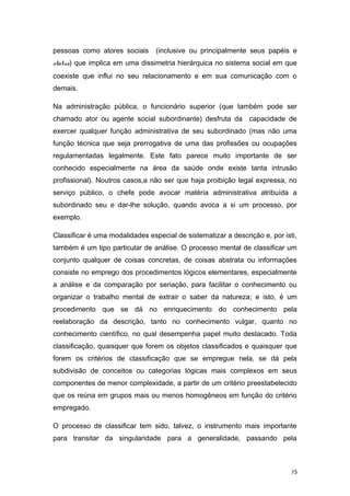 pessoas como atores sociais (inclusive ou principalmente seus papéis e
status) que implica em uma dissimetria hierárquica no sistema social em que
coexiste que influi no seu relacionamento e em sua comunicação com o
demais.
Na administração pública, o funcionário superior (que também pode ser
chamado ator ou agente social subordinante) desfruta da capacidade de
exercer qualquer função administrativa de seu subordinado (mas não uma
função técnica que seja prerrogativa de uma das profissões ou ocupações
regulamentadas legalmente. Este fato parece muito importante de ser
conhecido especialmente na área da saúde onde existe tanta intrusão
profissional). Noutros casos,a não ser que haja proibição legal expressa, no
serviço público, o chefe pode avocar matéria administrativa atribuída a
subordinado seu e dar-lhe solução, quando avoca a si um processo, por
exemplo.
Classificar é uma modalidades especial de sistematizar a descrição e, por isti,
também é um tipo particular de análise. O processo mental de classificar um
conjunto qualquer de coisas concretas, de coisas abstrata ou informações
consiste no emprego dos procedimentos lógicos elementares, especialmente
a análise e da comparação por seriação, para facilitar o conhecimento ou
organizar o trabalho mental de extrair o saber da natureza; e isto, é um
procedimento que se dá no enriquecimento do conhecimento pela
reelaboração da descrição, tanto no conhecimento vulgar, quanto no
conhecimento científico, no qual desempenha papel muito destacado. Toda
classificação, quaisquer que forem os objetos classificados e quaisquer que
forem os critérios de classificação que se empregue nela, se dá pela
subdivisão de conceitos ou categorias lógicas mais complexos em seus
componentes de menor complexidade, a partir de um critério preestabelecido
que os reúna em grupos mais ou menos homogêneos em função do critério
empregado.
O processo de classificar tem sido, talvez, o instrumento mais importante
para transitar da singularidade para a generalidade, passando pela
15
 