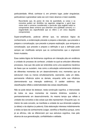 particularidade. Afinal, conhecer é, em primeiro lugar, poder singularizar,
particularizar e generalizar cada vez com maior alcance e maior exatidão.
Recordando que, do ponto de vista da quantidade, as coisas e os
conceitos podem ser divididos nas seguintes categorias: o geral (que
reúne todo o universo considerado); o particular (que engloba todos os
componentes deste universo que ostentem uma qualidade comum); e a
singularidade (ou especificidade que se refere a um único daqueles
componentes).
Super-simplificando, pode-se afirmar que, na estrutura lógica do
conhecimento, a evidenciação precede e prepara a descrição, que precede e
prepara a conceituação, que precede e prepara explicação, que enriquece a
conceituação, que precede e prepara a definição e que a definição pode
sempre ser modificada sempre que os conhecimentos que a originaram
forem mudados.
Essa cadeia lógica de fenômenos cognitivos em interação põe em evidência
a unidade do processo de conhecer, unidade na qual se articulam diferentes
processos, mas que não pode ser entendida como uma seqüência mecânica
de fases que se sucedem, mas como a articulação extremamente dinâmica
de diferentes momentos de um desenvolvimento vivo; momentos que se
estruturam mais ou menos simultaneamente, exercendo, cada um deles,
permanente influência sobre os demais, enquanto sofre sua influência
(demonstrando sua interação sistêmica). O caráter sistêmico das
classificações reflete a sistematicidade das coisas classificadas.
Não se pode deixar de destacar, nesta construção cognitiva, a interconexão
de todos os seus momentos de maneira dinâmica, evolutiva e
permanentemente em desenvolvimento. Ao mesmo tempo que reflete a
unidade dos conceitos e das coisas que eles representam. Enquanto que, no
interior de cada conceito, se manifesta a unidade de sua dimensão subjetiva
(a idéias) e da objetiva (a palavra). Esta elaboração interessa indistintamente
a todos os tipos de conhecimento (vulgar, científico e filosófico) porque, como
já se afirmou, não se diferenciam por sua estrutura cognitiva, mas pelo
alcance de sua generalização, confiabilidade e validade.
16
 