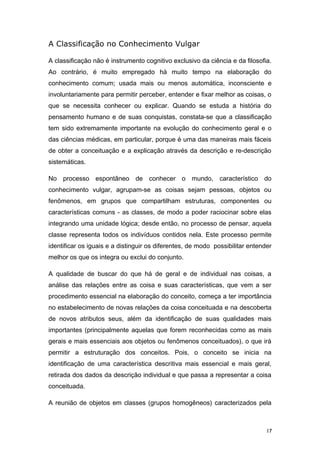 A Classificação no Conhecimento Vulgar
A classificação não é instrumento cognitivo exclusivo da ciência e da filosofia.
Ao contrário, é muito empregado há muito tempo na elaboração do
conhecimento comum; usada mais ou menos automática, inconsciente e
involuntariamente para permitir perceber, entender e fixar melhor as coisas, o
que se necessita conhecer ou explicar. Quando se estuda a história do
pensamento humano e de suas conquistas, constata-se que a classificação
tem sido extremamente importante na evolução do conhecimento geral e o
das ciências médicas, em particular, porque é uma das maneiras mais fáceis
de obter a conceituação e a explicação através da descrição e re-descrição
sistemáticas.
No processo espontâneo de conhecer o mundo, característico do
conhecimento vulgar, agrupam-se as coisas sejam pessoas, objetos ou
fenômenos, em grupos que compartilham estruturas, componentes ou
características comuns - as classes, de modo a poder raciocinar sobre elas
integrando uma unidade lógica; desde então, no processo de pensar, aquela
classe representa todos os indivíduos contidos nela. Este processo permite
identificar os iguais e a distinguir os diferentes, de modo possibilitar entender
melhor os que os integra ou exclui do conjunto.
A qualidade de buscar do que há de geral e de individual nas coisas, a
análise das relações entre as coisa e suas características, que vem a ser
procedimento essencial na elaboração do conceito, começa a ter importância
no estabelecimento de novas relações da coisa conceituada e na descoberta
de novos atributos seus, além da identificação de suas qualidades mais
importantes (principalmente aquelas que forem reconhecidas como as mais
gerais e mais essenciais aos objetos ou fenômenos conceituados), o que irá
permitir a estruturação dos conceitos. Pois, o conceito se inicia na
identificação de uma característica descritiva mais essencial e mais geral,
retirada dos dados da descrição individual e que passa a representar a coisa
conceituada.
A reunião de objetos em classes (grupos homogêneos) caracterizados pela
17
 