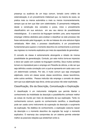 presença ou ausência de um traço comum, tomado como critério de
sistematização, é um procedimento intelectual que, na maioria da vezes, se
pratica mais ou menos automática e mais ou menos inconscientemente,
sempre que se tem que lidar com coletividades. O pensamento inteligente,
desde a construção dos conceitos e juízos, inclui o procedimento
classificatório em sua estrutura em seu seu elenco de possibilidades
metodológicas. . E o exercício da linguagem também; pois, seria impossível
empregar critérios abstratos para analisar e classificar se este processo não
fosse estruturado pela linguagem, se não se tratasse de uma estrutura lógica
verbalizada. Além disto, o processo classificatório, é um procedimento
fundamental para superar o momento descritivo do conhecimento e promover
seu ingresso no momento explicativo por meio da capacidade de generalizar.
O conceito de classe é extremamente abrangente e dotado de imensa
possibilidade de generalização. Contudo, por este motivo torna-se impreciso
e deve ser usado com cuidado na linguagem científca, Seus muitos sentidos
tornam-no imprestável para o emprego em Filosofia da ciência, a não ser que
seja definida a exata conotação com a qual se apresenta em cada caso e em
um determinado contexto. Por isto, é muito comum que seja empregado
adjetivado, como em classe social, classe econômica, classe taxonômica,
entre outros sentidos. Pessoa instruída não emprega o conceito de classe
sem que sua adjetivação seja óbvia, ainda que possa não estar explícitada.
Classificação, Elo da Descrição, Conceituação e Explicação
A classificação é um instrumento inteligente que permite libertar o
conhecimento da imobilidade da descrição e possibilita-lhe conhecer melhor
as coisas do mundo por meio da descoberta da sua explicação. Tanto no
conhecimento comum, quanto no conhecimento científico, a classificação
pode ser usada como instrumento da superação da descrição e surgimento
da explicação. Na dialética do conhecimento, a explicação costuma nascer
da descrição e o momento descritivo da cognição faz surgir o momento
explicativo. O rearranjo dos componntes de um sistema permite entender
melhor as possíveis relações que etretenham entre si.
18
 