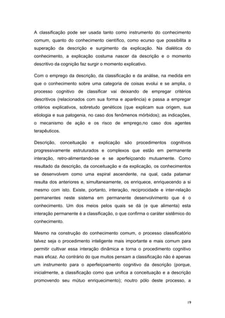 A classificação pode ser usada tanto como instrumento do conhecimento
comum, quanto do conhecimento científico, como ecurso que possibilita a
superação da descrição e surgimento da explicação. Na dialética do
conhecimento, a explicação costuma nascer da descrição e o momento
descritivo da cognição faz surgir o momento explicativo.
Com o emprego da descrição, da classificação e da análise, na medida em
que o conhecimento sobre uma categoria de coisas evolui e se amplia, o
processo cognitivo de classificar vai deixando de empregar critérios
descritivos (relacionados com sua forma e aparência) e passa a empregar
critérios explicativos, sobretudo genéticos (que explicam sua origem, sua
etiologia e sua patogenia, no caso dos fenômenos mórbidos); as indicações,
o mecanismo de ação e os risco de emprego,no caso dos agentes
terapêuticos.
Descrição, conceituação e explicação são procedimentos cognitivos
progressivamente estruturados e complexos que estão em permanente
interação, retro-alimentando-se e se aperfeiçoando mutuamente. Como
resultado da descrição, da conceituação e da explicação, os conhecimentos
se desenvolvem como uma espiral ascendente, na qual, cada patamar
resulta dos anteriores e, simultaneamente, os enriquece, enriquecendo a si
mesmo com isto. Existe, portanto, interação, reciprocidade e inter-relação
permanentes neste sistema em permanente desenvolvimento que é o
conhecimento. Um dos meios pelos quais se dá (e que alimenta) esta
interação permanente é a classificação, o que confirma o caráter sistêmico do
conhecimento.
Mesmo na construção do conhecimento comum, o processo classificatório
talvez seja o procedimento inteligente mais importante e mais comum para
permitir cultivar essa interação dinâmica e torna o procedimento cognitivo
mais eficaz. Ao contrário do que muitos pensam a classificação não é apenas
um instrumento para o aperfeiçoamento cognitivo da descrição (porque,
inicialmente, a classificação como que unifica a conceituação e a descrição
promovendo seu mútuo enriquecimento); noutro pólo deste processo, a
19
 