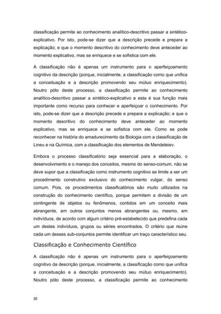 classificação permite ao conhecimento analítico-descritivo passar a sintético-
explicativo. Por isto, pode-se dizer que a descrição precede e prepara a
explicação; e que o momento descritivo do conhecimento deve anteceder ao
momento explicativo, mas se enriquece e se sofistica com ele.
A classificação não é apenas um instrumento para o aperfeiçoamento
cognitivo da descrição (porque, inicialmente, a classificação como que unifica
a conceituação e a descrição promovendo seu mútuo enriquecimento).
Noutro pólo deste processo, a classificação permite ao conhecimento
analítico-descritivo passar a sintético-explicativo e esta é sua função mais
importante como recurso para conhecer e aperfeiçoar o conhecimento. Por
isto, pode-se dizer que a descrição precede e prepara a explicação; e que o
momento descritivo do conhecimento deve anteceder ao momento
explicativo, mas se enriquece e se sofistica com ele. Como se pode
reconhecer na história do amadurecimento da Biologia com a classificação de
Lineu e na Química, com a classificação dos elementos de Mendeleiev.
Embora o processo classificatório seja essencial para a elaboração, o
desenvolvimento e o manejo dos conceitos, mesmo do senso-comum, não se
deve supor que a classificação como instrumento cognitivo se limite a ser um
procedimento construtivo exclusivo do conhecimento vulgar, do senso
comum. Pois, os procedimentos classificatórios são muito utilizados na
construção do conhecimento científico, porque permitem a divisão de um
contingente de objetos ou fenômenos, contidos em um conceito mais
abrangente, em outros conjuntos menos abrangentes ou, mesmo, em
indivíduos, de acordo com algum critério pré-estabelecido que predefina cada
um destes indivíduos, grupos ou séries encontrados. O critério que reúne
cada um desses sub-conjuntos permite identificar um traço característico seu.
Classificação e Conhecimento Científico
A classificação não é apenas um instrumento para o aperfeiçoamento
cognitivo da descrição (porque, inicialmente, a classificação como que unifica
a conceituação e a descrição promovendo seu mútuo enriquecimento).
Noutro pólo deste processo, a classificação permite ao conhecimento
20
 