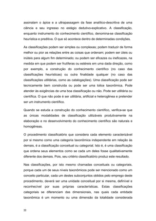 assinalam o ápice e a ultrapassagem da fase analítico-descritiva de uma
ciência e seu ingresso no estágio dedutivo-explicativo. A classificação,
enquanto instrumento do conhecimento científico, denomina-se classificação
heurística e preditiva. O que só acontece dentro de determinadas condições.
As classificações podem ser simples ou complexas; podem traduzir de forma
melhor ou pior as relações entre as coisas que ordenam; podem ser úteis ou
inúteis para algum fim determinado; ou podem ser eficazes ou ineficazes, na
medida em que podem ser frutíferas ou estéreis em uma dada direção, como
por exemplo, a construção do conhecimento científico (no caso das
classificações heurísticas) ou outra finalidade qualquer (no caso das
classificações utilitárias, como as catalogações). Uma classificação pode ser
tecnicamente bem construída ou pode ser uma tolice taxonômica. Pode
atender às exigências de uma boa classificação ou não. Pode ser utilitária ou
científica. O que não pode é ser utilitária, artificial e heterogênea e pretender
ser um instrumento científico.
Quando se estuda a construção do conhecimento científico, verifica-se que
as únicas modalidades de classificação utilizáveis produtivamente na
elaboração e no desenvolvimento do conhecimento científico são naturais e
homogêneas.
O procedimento classificatório que considera cada elemento caracterizável
por si mesmo como uma categoria taxonômica independente em relação às
demais, é a classificação conceitual ou categorial. Isto é, é uma classificação
que ordena seus elementos como se cada um deles fosse qualitativamente
diferente dos demais. Pois, seu critério classificatório produz este resultado.
Nas classificações, por isto mesmo chamadas conceituais ou categoriais,
porque cada um de seus níveis taxonômicos pode ser mencionado como um
conceito particular, cada um destes subconjuntos obtidos pelo emprego deste
procedimento, deverá ser uma unidade conceitual por si mesma, definível e
reconhecível por suas próprias características. Estas classificações
categoriais se diferenciam das dimensionais, nas quais cada entidade
taxonômica é um momento ou uma dimensão da totalidade considerada
22
 