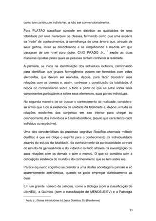 como um continuum indivisível, a não ser convencionalmente.
Para PLATÃO classificar consiste em distribuir as qualidades de uma
totalidade por uma hierarquia de classes, formando como que uma espécie
de “rede” de conhecimentos, à semelhança de uma árvore que, através de
seus galhos, fosse se desdobrando e se simplificando à medida em que
passasse de um nível para outro. CAIO PRADO Jr.,
1
expõe as duas
maneiras opostas pelas quais as pessoas tentam conhecer a realidade.
A primeira, se inicia na identificação dos indivíduos isolados, caminhando
para identificar que grupos homogêneos podem ser formados com estes
elementos, que devem ser reunidos, depois, para fazer descobrir suas
relações com os demais e, assim, conhecer a constituição da totalidade. A
busca do conhecimento sobre o todo a partir do que se sabe sobre seus
componentes particulares e sobre seus elementos, suas partes individuais.
Na segunda maneira de se buscar o conhecimento da realidade, considera-
se antes que tudo a existência da unidade da totalidade e, depois, estuda as
relações existentes dos conjuntos em seu interior para chegar ao
conhecimento dos indivíduos e à individualidade, (aquilo que caracteriza cada
indivíduo ou espécime).
Uma das características do processo cognitivo filosófico chamado método
dialético é que ele dirige o espírito para o conhecimento da individualidade
através do estudo da totalidade, do conhecimento da particularidade através
do estudo da generalidade e do indivíduo isolado através da investigação de
suas relações com os demais e com o mundo. O que se combina com a
concepção sistêmica do mundo e do conhecimento que se tem sobre ele.
Parece equívoco cognitivo se prender a uma destas abordagens parciais e só
aparentemente antinômicas, quando se pode empregar dialeticamente as
duas.
Em um grande número de ciências, como a Biologia (com a classificação de
LINNEU), a Química (com a classificação de MENDELEIEV) e a Patologia
1
Prado Jr., (Notas Introdutórias à Lógica Dialética, Ed Brasiliense)
23
 