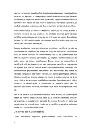 (com as numerosas classificações de patologias elaboradas nos dois últimos
séculos), por exemplo, o procedimento classificatório sistematizado forneceu
os elementos cognitivos necessários para o seu desenvolvimento científico,
permitindo-lhes passar da fase analítico-descritiva à hipotético-explicativa, da
indutiva à dedutiva no processo de desenvolvimento e maturidade científica.
Praticamente todos os ramos da Medicina, sobretudo na clínica, tiveram o
momento decisivo de sua evolução de atividade empírica para atividade
científica na classificação de sintomas, de síndromes, de modos de evolução,
de tipos de início ou terminação, de resposta terapêutica das patologias que
constituíam seu objeto de atenção.
Quando analisadas como procedimentos cognitivos, científicos ou não, se
constata que as classificações podem ser criações heurísticas, instrumentos
mais ou menos artificiais do conhecimento. Isto é, as classificações são
artifícios cognitivos criados para facilitar ou ampliar o conhecimento que se
tenha sobre as coisas classificadas. Dessa forma se assemelham à
identificação e à nominação de um ente qualquer na experiência cognoscente
de alguém. Por isso as classificações são essencialmente diferentes dos
conhecimentos provenientes diretamente das descobertas das coisas da
natureza. Porque não são objetos naturais, são construções lógicas artificiais,
criações cognitivas, embora possam se referir a objetos naturais ou tê-los
como objetos. Ao empregar qualidades essenciais das coisas como critério
norteador da classificação, o classificador as identifica como tais. Ao
descobrir seu caráter essencial, descobre o que há de mais importante sobre
ela.
Este é um aspecto que deve ser destacado neste assunto, as classificações
podem se referir a entes naturais, reais ou a entidades abstratas. Quando,
por exemplo, se agrupam um conjunto de pessoas levando em conta sua
escolaridade, tal procedimento resulta de um artifício, mas reúne indivíduos
reais e um conjunto taxonômico real.
Objetivos das Classificações
Como instrumento cognitivo, particularmente como instrumento do
24
 