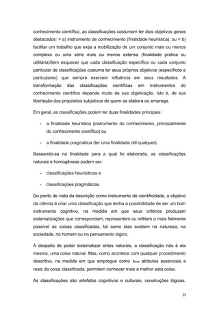 conhecimento científico, as classificações costumam ter dois objetivos gerais
destacados: = a) instrumento de conhecimento (finalidade heurística), ou = b)
facilitar um trabalho que exija a mobilização de um conjunto mais ou menos
complexo ou uma série mais ou menos extensa (finalidade prática ou
utilitária)Sem esquecer que cada classificação específica ou cada conjunto
particular de classificações costuma ter seus próprios objetivos (específicos e
particulares) que sempre exercem influência em seus resultados. A
transformação das classificações científicas em instrumentos do
conhecimento científico depende muito de sua objetivação. Isto é, de sua
libertação dos propósitos subjetivos de quem as elabora ou emprega.
Em geral, as classificações podem ter duas finalidades principais:
- a finalidade heurística (instrumento do conhecimento, principalmente
do conhecimento científico) ou
- a finalidade pragmática (ter uma finalidade útil qualquer).
Baseando-se na finalidade para a qual foi elaborada, as classificações
naturais e homogêneas podem ser:
- classificações heurísiticas e
- classificações pragmáticas.
Do ponto de vista da descrição como instrumento de cientificidade, o objetivo
da ciência é criar uma classificação que tenha a possibilidade de ser um bom
instrumento cognitivo, na medida em que seus critérios produzam
sistematizações que correspondam, representem ou reflitam o mais fielmente
possível as coisas classificadas, tal como elas existem na natureza, na
sociedade, no homem ou no pensamento lógico.
A despeito de poder sistematizar entes naturais, a classificação não é ela
mesma, uma coisa natural. Mas, como acontece com qualquer procedimento
descritivo, na medida em que empregue como taxa atributos essenciais e
reais da coisa classificada, permitem conhecer mais e melhor esta coisa.
As classificações são artefatos cognitivos e culturais, construções lógicas.
25
 