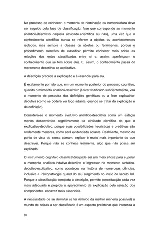 No processo de conhecer, o momento da nominação ou nomenclatura deve
ser seguido pela fase de classificação; fase que corresponde ao momento
analítico-descritivo daquela atividade (científica ou não), uma vez que o
conhecimento científico nunca se referem a objetos ou acontecimentos
isolados, mas sempre a classes de objetos ou fenômenos, porque o
procedimento científico de classificar permite conhecer mais sobre as
relações dos entes classificados entre si e, assim, aperfeiçoam o
conhecimento que se tem sobre eles. E, assim, o conhecimento passa do
meramente descritivo ao explicativo.
A descrição precede a explicação e é essencial para ela.
É exatamente por isto que, em um momento posterior do processo cognitivo,
quando o momento analítico-descritivo já tiver frutificado suficientemente, virá
o momento de pesquisa das definições genéticas ou a fase explicativo-
dedutiva (como se poderá ver logo adiante, quando se tratar da explicação e
da definição).
Considera-se o momento evolutivo analítico-descritivo como um estágio
menos desenvolvido cognitivamente da atividade científica do que o
explicativo-dedutivo, porque suas possibilidades heurísticas e preditivas são
nitidamente menores, como será evidenciado adiante. Realmente, mesmo do
ponto de vista do senso comum, explicar é muito mais importante do que
descrever. Porque não se conhece realmente, algo que não possa ser
explicado.
O instrumento cognitivo classificatório pode ser um meio eficaz para superar
o momento analítico-indutivo-descritivo e ingressar no momento sintético-
dedutivo-explicativo, como aconteceu na história de numerosas ciências,
inclusive a Psicopatologia quand do seu surgimento no início do século XX.
Porque a classificação completa a descrição, permite conceituação cada vez
mais adequada e propicia o aparecimento da explicação pela seleção dos
componentes cadavez mais essenciais.
A necessidade de se delimitar (e ter definido da melhor maneira possível) o
mundo de coisas a ser classificado é um aspecto preliminar que interessa a
28
 
