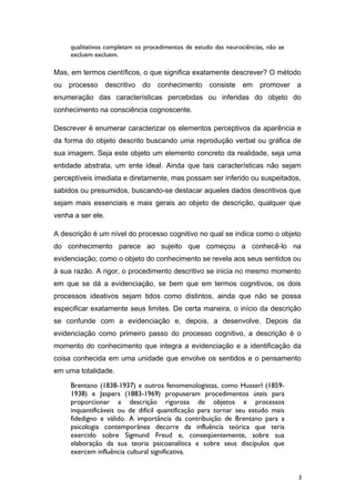 qualitativos completam os procedimentos de estudo das neurociências, não se
excluem excluem.
Mas, em termos científicos, o que significa exatamente descrever? O método
ou processo descritivo do conhecimento consiste em promover a
enumeração das características percebidas ou inferidas do objeto do
conhecimento na consciência cognoscente.
Descrever é enumerar caracterizar os elementos perceptivos da aparência e
da forma do objeto descrito buscando uma reprodução verbal ou gráfica de
sua imagem. Seja este objeto um elemento concreto da realidade, seja uma
entidade abstrata, um ente ideal. Ainda que tais características não sejam
perceptíveis imediata e diretamente, mas possam ser inferido ou suspeitados,
sabidos ou presumidos, buscando-se destacar aqueles dados descritivos que
sejam mais essenciais e mais gerais ao objeto de descrição, qualquer que
venha a ser ele.
A descrição é um nível do processo cognitivo no qual se indica como o objeto
do conhecimento parece ao sujeito que começou a conhecê-lo na
evidenciação; como o objeto do conhecimento se revela aos seus sentidos ou
à sua razão. A rigor, o procedimento descritivo se inicia no mesmo momento
em que se dá a evidenciação, se bem que em termos cognitivos, os dois
processos ideativos sejam tidos como distintos, ainda que não se possa
especificar exatamente seus limites. De certa maneira, o início da descrição
se confunde com a evidenciação e, depois, a desenvolve. Depois da
evidenciação como primeiro passo do processo cognitivo, a descrição é o
momento do conhecimento que integra a evidenciação e a identificação da
coisa conhecida em uma unidade que envolve os sentidos e o pensamento
em uma totalidade.
Brentano (1838-1937) e outros fenomenologistas, como Husserl (1859-
1938) e Jaspers (1883-1969) propuseram procedimentos úteis para
proporcionar a descrição rigorosa de objetos e processos
inquantificáveis ou de difícil quantificação para tornar seu estudo mais
fidedigno e válido. A importância da contribuição de Brentano para a
psicologia contemporânea decorre da influência teórica que teria
exercido sobre Sigmund Freud e, conseqüentemente, sobre sua
elaboração da sua teoria psicoanalítica e sobre seus discípulos que
exercem influência cultural significativa.
3
 