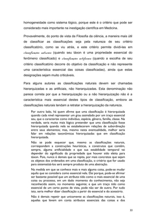 homogeneidade como sistema lógico, porque este é o critério que pode ser
considerado mais importante na inestigação científica em Medicina.
Provavelmente, do ponto de vista da Filosofia da ciência, a maneira mais útil
de classificar as classificações seja pela natureza de seu critério
classificatório, como se viu atrás, e este critério permite dividi-las em
classificações naturais (quando seu táxon é uma propriedade essencial do
fenômeno classificado) e classificações artificiais (quando a escolha de seu
critério classificatório decorre do objetivo da classificação e não represente
uma característica essencial das coisas classificadas), ainda que estas
designações sejam muito criticáveis.
Para alguns autores as classificações naturais devem ser chamadas
hierarquizadas e as artificiais, não hierarquizadas. Esta denominação não
parece correta por que a hierarquização ou a não hierarquização não é a
característica mais essencial destes tipos de classificação, embora as
classificações naturais tendam a retratar a hierarquização da natureza.
Por outro lado, há quem afirme que uma classificação é hierarquizada
quando cada nível representar um grau assinalado por um traço essencial
seu, que o caracterize como indivíduo, espécie, gênero, família, classe. Na
verdade, seria muito mais lógico pretender que uma classificação fosse
hierarquizada quando nela se estabelecerem relações de subordinação
entre seus elementos; mas, mesmo nesta eventualidade, melhor seria
falar em relações taxonômicas hierarquizadas que em classificação
hierarquizada.
Não se pode esquecer que, mesmo as classificações naturais,
correspondem a construções heurísticas, a construtos que contêm,
sempre, alguma artificialidade e que sua estabilidade temporal vai
depender do significado da propriedade que houver sido eleita para
táxon. Pois, nunca é demais que se repita, por mais concretos que sejam
os objetos dos ordenados em uma classificação, o critério que for usado
para sistematizá-los será sempre produto de uma abstração.
Na medida em que se conhece mais e mais alguma coisa, pode-se mudar
aquilo que se considera como essencial nela. Daí porque, pode-se afirmar
ser bastante possível que um atributo tido como o mais essencial de uma
coisa ou processo, em um dado momento do conhecimento, não seja
reconhecido assim, no momento seguinte; e que um traço tido como
essencial de um certo ponto de vista, pode não ser de outro. Por tudo
isto, seria melhor dizer classificação a partir do essencial e do acessório.
Não é demais repetir que unicamente as classificações naturais, isso é,
aquelas que levem em conta atributos essenciais das coisas e dos
33
 