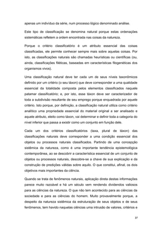 apenas um indivíduo da série, num processo lógico denominado análise.
Este tipo de classificação se denomina natural porque estas ordenações
sistemáticas refletem a ordem encontrada nas coisas da natureza.
Porque o critério classificatório é um atributo essencial das coisas
classificadas, ele permite conhecer sempre mais sobre aquelas coisas. Por
isto, as classificações naturais são chamadas heurísticas ou científicas (ou,
ainda, classificações filéticas, baseadas em características filogenéticas dos
organismos vivos).
Uma classificação natural deve ter cada um de seus níveis taxonômicos
definido por um critério (o seu táxon) que deve corresponder a uma qualidade
essencial da totalidade composta pelos elementos classificados naquele
patamar classificatório; e, por isto, esse táxon deve ser caracterizador de
toda a subdivisão resultante de seu emprego porque enquadrada por aquele
critério. Isto porque, por definição, a classificação natural utiliza como critério
analítico uma propriedade essencial do material original a ser analisado e
aquele atributo, eleito como táxon, vai determinar e definir toda a categoria do
nível inferior que passa a existir como um conjunto em função dele.
Cada um dos critérios classificatórios (taxa, plural de táxon) das
classificações naturais deve corresponder a uma condição essencial dos
objetos ou processos naturais classificados. Partindo de uma concepção
sistêmica da natureza, como é uma importante tendência epistemológica
contemporânea, ao se descobrir a característica essencial de um conjunto de
objetos ou processos naturais, descobre-se a chave de sua explicação e da
construção de predições válidas sobre aquilo. O que constitui, afinal, os dois
objetivos mais importantes da ciência.
Quando se trata de fenômenos naturais, aplicação direta destas informações
parece muito razoável e há um século vem rendendo dividendos valiosos
para as ciências da natureza. O que não tem acontecido para as ciências da
sociedade e para as ciências do homem. Muito provavelmente porque, a
despeito da natureza sistêmica da estruturação de seus objetos e de seus
fenômenos, tem havido naquelas ciências uma intrusão de valores, critérios e
37
 