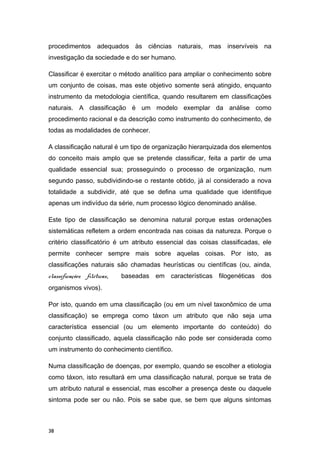 procedimentos adequados às ciências naturais, mas inservíveis na
investigação da sociedade e do ser humano.
Classificar é exercitar o método analítico para ampliar o conhecimento sobre
um conjunto de coisas, mas este objetivo somente será atingido, enquanto
instrumento da metodologia científica, quando resultarem em classificações
naturais. A classificação é um modelo exemplar da análise como
procedimento racional e da descrição como instrumento do conhecimento, de
todas as modalidades de conhecer.
A classificação natural é um tipo de organização hierarquizada dos elementos
do conceito mais amplo que se pretende classificar, feita a partir de uma
qualidade essencial sua; prosseguindo o processo de organização, num
segundo passo, subdividindo-se o restante obtido, já aí considerado a nova
totalidade a subdividir, até que se defina uma qualidade que identifique
apenas um indivíduo da série, num processo lógico denominado análise.
Este tipo de classificação se denomina natural porque estas ordenações
sistemáticas refletem a ordem encontrada nas coisas da natureza. Porque o
critério classificatório é um atributo essencial das coisas classificadas, ele
permite conhecer sempre mais sobre aquelas coisas. Por isto, as
classificações naturais são chamadas heurísticas ou científicas (ou, ainda,
classificações filéticas, baseadas em características filogenéticas dos
organismos vivos).
Por isto, quando em uma classificação (ou em um nível taxonômico de uma
classificação) se emprega como táxon um atributo que não seja uma
característica essencial (ou um elemento importante do conteúdo) do
conjunto classificado, aquela classificação não pode ser considerada como
um instrumento do conhecimento científico.
Numa classificação de doenças, por exemplo, quando se escolher a etiologia
como táxon, isto resultará em uma classificação natural, porque se trata de
um atributo natural e essencial, mas escolher a presença deste ou daquele
sintoma pode ser ou não. Pois se sabe que, se bem que alguns sintomas
38
 