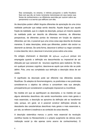 Esta constatação, no entanto, é indireta porquanto o estilo freudiano
fazia com que ele, só muito raramente mencionasse em seus textos suas
fontes de conhecimento e as influências exercidas por outrem sobre seu
pensamento e as teorias que edificava com eles.
As descrições podem refletir ângulos diferentes de apreciação de uma única
realidade particular que esteja sendo descrita. Aquele ângulo que aquela
fração da realidade, que é o objeto da descrição, porque um mesmo aspecto
da realidade pode ser descrito de diferentes maneiras, de diferentes
perspectivas, de diferentes pontos de interesse em função de objetivos
diferentes; por isto, é possível que uma única coisa seja descrita de diversas
maneiras. E estas descrições, ainda que diferentes, podem não excluir ou
desmentir as demais. De certa forma, descrever é atribuir ou negar conceitos
à coisa descrita; isto é, descrever é enunciar juízos sobre uma coisa.
Os antigos chamavam a descrição de definição insuficiente porque era
empregada quando a definição era desconhecida ou impossível de ser
efetuada por que careciam de recursos cognitivos para realizá-la. De fato,
em qualquer processo cognitivo, descreve-se aquilo que ainda não se pode
definir. Pois, uma vez completada sua definição a descrição deixa de ser
usada.
O significado da descrição pode ser diferente nas diferentes escolas
filosóficas. Os adeptos do fenomenologismo, os positivistas e neo positivistas
consideram-na o objetivo da ciência e concentram nela sua atenção,
principalmente por considerarem a explicação impossível ou inconfiável.
Na medida em que se aperfeiçoam as descrições, e na medida em que
alguns elementos descritivos vão sendo reconhecidos como mais gerais e
mais essenciais, a descrição se aproxima da definição até se transformar
nela; porque, em geral, só é possível construir definições através da
descoberta das características descritivas mais gerais e mais essenciais e,
por isto, se referem à essência e ao conteúdo da coisa descrita.
A descrição sistemática marcou o ponto mais essencial da revolução
científica havida no Renascimento e o próprio surgimento da ciência como
instituição social (e não apenas como acervo de conhecimentos). O
4
 