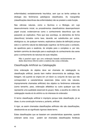 enfermidades) verdadeiramente heurística, sem que se tenha certeza da
etiologia dos fenômenos patológicos classificados. As nosografias
(classificações descritivas das enfermidades) não se prestam a esta função.
Nas ciências naturais, como a Química e a Biologia, em cujo
desenvolvimento inicial, os procedimentos classificatórios desempenharam
papel crucial, evidenciam-se como o conhecimento descritivos que vão
passando ao explicativo. Para que isso aconteça, os elementos de forma
(descritivos) tomados como taxa, deverão ser substituídos por outros,
etiológicos ou, de qualquer maneira, explicativos (dados de definição) porque
este é o caminho natural da elaboração cognitiva: da forma para o conteúdo,
da aparência para a essência, do simples para o complexo e, por isto,
também caminha da descrição para a explicação do conhecimento dos seres
para o conhecimento da natureza de suas relações.
Não é possível supor que uma ordenação baseada exclusivamente em
dados descritivos informe sobre a essência das coisas ordenadas.
Classificação Artificial ou Catalogação
Uma ordenação de objetos deve ser chamada de catalogação ou
classificação artificial, (sendo bem melhor denominá-la de catálogo, lista,
listagem, rol) quando se origina em um táxon ou conjunto de taxa que não
correspondem a características essenciais (tidas como não naturais,
impropriamente chamadas artificiais) dos objetos ou fenômenos ordenados
(como tamanho, peso, ordenação alfabética ou outra qualquer que não
represente uma qualidade essencial do grupo). Nela, a escolha do critério da
catalogação resulta só do arbítrio ou do interesse do ordenador.
O termo classificação artificial é impróprio porque toda classificação, já se
disse, é uma construção humana e, portanto, artificial.
A rigor, as assim chamadas classificações artificiais não são classificações,
obedecendo-se ao significado rigoroso deste termo.
Estas classificações que se baseiam em características aparentes, quando
ordenam seres vivos podem ser chamadas classificações fenéticas
40
 