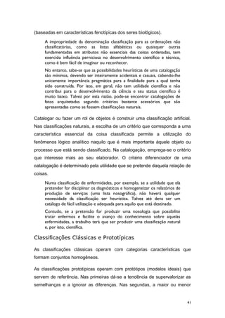 (baseadas em características fenotípicas dos seres biológicos).
A impropriedade da denominação classificação para as ordenações não
classificatórias, como as listas alfabéticas ou quaisquer outras
fundamentadas em atributos não essenciais das coisas ordenadas, tem
exercido influência perniciosa no desenvolvimento científico e técnico,
como é bem fácil de imaginar ou reconhecer.
No entanto, sabe-se que as possibilidades heurísticas de uma catalogação
são mínimas, devendo ser inteiramente acidentais e casuais, cabendo-lhe
unicamente importância pragmática para a finalidade para a qual tenha
sido construída. Por isto, em geral, não tem utilidade científica e não
contribui para o desenvolvimento da ciência e seu status científico é
muito baixo. Talvez por esta razão, pode-se encontrar catalogações de
fatos arquitetadas segundo critérios bastante acessórios que são
apresentadas como se fossem classificações naturais.
Catalogar ou fazer um rol de objetos é construir uma classificação artificial.
Nas classificações naturais, a escolha de um critério que corresponda a uma
característica essencial da coisa classificada permite a utilização do
fenômenos lógico analítico naquilo que é mais importante àquele objeto ou
processo que está sendo classificado. Na catalogação, emprega-se o critério
que interesse mais ao seu elaborador. O critério diferenciador de uma
catalogação é determinado pela utilidade que se pretende daquela relação de
coisas.
Numa classificação de enfermidades, por exemplo, se a utilidade que ela
pretender for disciplinar os diagnósticos e homogeneizar os relatórios de
produção de serviços (uma lista nosográfica), não haverá qualquer
necessidade da classificação ser heurística. Talvez até deva ser um
catálogo de fácil utilização e adequada para aquilo que está destinado.
Contudo, se a pretensão for produzir uma nosologia que possibilite
tratar enfermos e facilite o avanço do conhecimento sobre aquelas
enfermidades, a trabalho terá que ser produzir uma classificação natural
e, por isto, científica.
Classificações Clássicas e Prototípicas
As classificações clássicas operam com categorias características que
formam conjuntos homogêneos.
As classificações prototípicas operam com protótipos (modelos ideais) que
servem de referência. Nas primeiras dá-se a tendência de supervalorizar as
semelhanças e a ignorar as diferenças. Nas segundas, a maior ou menor
41
 