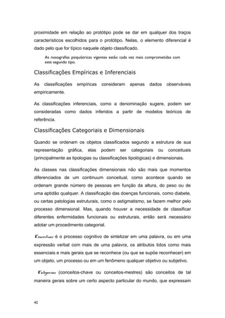 proximidade em relação ao protótipo pode se dar em qualquer dos traços
característicos escolhidos para o protótipo. Nelas, o elemento diferencial é
dado pelo que for típico naquele objeto classificado.
As nosografias psiquiátricas vigentes estão cada vez mais comprometidas com
este segundo tipo.
Classificações Empíricas e Inferenciais
As classificações empíricas consideram apenas dados observáveis
empiricamente.
As classificações inferenciais, como a denominação sugere, podem ser
consideradas como dados inferidos a partir de modelos teóricos de
referência.
Classificações Categoriais e Dimensionais
Quando se ordenam os objetos classificados segundo a estrutura de sua
representação gráfica, elas podem ser categoriais ou conceituais
(principalmente as tipologias ou classificações tipológicas) e dimensionais.
As classes nas classificações dimensionais não são mais que momentos
diferenciados de um continuum conceitual, como acontece quando se
ordenam grande número de pessoas em função da altura, do peso ou de
uma aptidão qualquer. A classificação das doenças funcionais, como diabete,
ou certas patologias estruturais, como o astigmatismo, se fazem melhor pelo
processo dimensional. Mas, quando houver a necessidade de classificar
diferentes enfermidades funcionais ou estruturais, então será necessário
adotar um procedimento categorial.
Conceituar é o processo cognitivo de sintetizar em uma palavra, ou em uma
expressão verbal com mais de uma palavra, os atributos tidos como mais
essenciais e mais gerais que se reconhece (ou que se supõe reconhecer) em
um objeto, um processo ou em um fenômeno qualquer objetivo ou subjetivo.
Categorias (conceitos-chave ou conceitos-mestres) são conceitos de tal
maneira gerais sobre um certo aspecto particular do mundo, que expressam
42
 