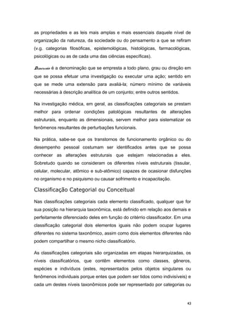 as propriedades e as leis mais amplas e mais essenciais daquele nível de
organização da natureza, da sociedade ou do pensamento a que se refiram
(v.g. categorias filosóficas, epistemológicas, histológicas, farmacológicas,
psicológicas ou as de cada uma das ciências específicas).
Dimensão é a denominação que se empresta a todo plano, grau ou direção em
que se possa efetuar uma investigação ou executar uma ação; sentido em
que se mede uma extensão para avaliá-la; número mínimo de variáveis
necessárias à descrição analítica de um conjunto; entre outros sentidos.
Na investigação médica, em geral, as classificações categoriais se prestam
melhor para ordenar condições patológicas resultantes de alterações
estruturais, enquanto as dimensionais, servem melhor para sistematizar os
fenômenos resultantes de perturbações funcionais.
Na prática, sabe-se que os transtornos de funcionamento orgânico ou do
desempenho pessoal costumam ser identificados antes que se possa
conhecer as alterações estruturais que estejam relacionadas a eles.
Sobretudo quando se consideram os diferentes níveis estruturais (tissular,
celular, molecular, atômico e sub-atômico) capazes de ocasionar disfunções
no organismo e no psiquismo ou causar sofrimento e incapacitação.
Classificação Categorial ou Conceitual
Nas classificações categoriais cada elemento classificado, qualquer que for
sua posição na hierarquia taxonômica, está definido em relação aos demais e
perfeitamente diferenciado deles em função do critérrio classificador. Em uma
classificação categorial dois elementos iguais não podem ocupar lugares
diferentes no sistema taxonômico, assim como dois elementos diferentes não
podem compartilhar o mesmo nicho classificatório.
As classificações categoriais são organizadas em etapas hierarquizadas, os
níveis classificatórios, que contêm elementos como classes, gêneros,
espécies e indivíduos (estes, representados pelos objetos singulares ou
fenômenos individuais porque entes que podem ser tidos como indivisíveis) e
cada um destes níveis taxonômicos pode ser representado por categorias ou
43
 