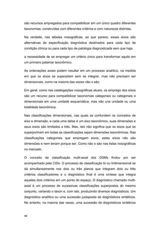 são recursos empregados para compatibilizar em um único quadro diferentes
taxonomias, construídas com diferentes critérios e com naturezas distintas.
Na verdade, nas tabelas nosográficas, ao que parece, esses eixos são
alternativas de especificação diagnóstica destinados para cada tipo de
condição clínica ou para cada tipo de patologia diagnosticada sem que haja
a necessidade de se empregar um critério único para transformar aquilo em
um primeiro patamar taxonômico.
As ordenações axiais podem resultar em um processo analítico, na medida
em que os eixos se superpõem sem se integrar, mas não precisam ser
dimensionais, como na maioria das vezes não o são.
Em geral, como nas catalogações nosográficas atuais, os emprego dos eixos
são um recurso para compatibilizar taxonomias categoriais ou categoriais e
dimensionais em uma unidade esquemática, mas não una unidade ou uma
totalidade taxonômica.
Nas classificações dimensionais, nas quais se confundem os conceitos de
eixo e dimensão, e cada uma delas é um eixo taxonômico, suas dimensões e
seus eixos são limitados a três. Mas, isto não significa que os eixos que se
superponham em todas as classificações sejam dimensões taxonômicas. Nas
classificações categoriais que empregam eixos, estes eixos não são
dimensões e nem teriam porque ser. Como não o são nas listas nosográficas
no mercado.
O conceito de classificação multi-axial dos DSMs findou por ser
acompanhado pela CIDs. O processo de classificação bi ou tridimensional se
dá simultaneamente nos dois ou três planos que integram dois ou três
critérios classificadores e o diagnóstico final é uma síntese que integra
aqueles dois critérios em um ponto do espaço. O diagnóstico chamado multi-
axial é um processo de sucessivas classificações superpostas do mesmo
conjunto, variando o táxon e, com isto, produzindo diversos diagnósticos. Um
diagnóstico analítico ou uma sucessão justaposta de diagnósticos sintéticos.
No entanto, na maioria das vezes, uma sucessão de diagnósticos sintéticos
48
 