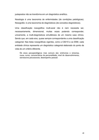 justapostos não se transforma em um diagnóstico analítico.
Nosologia é uma taxonomia de enfermidades (de condições patológicas).
Nosografia é uma taxonomia de diagnósticos (de conceitos diagnósticos).
Uma classificação nosográfica multi-axial não é nem necessita ser,
necessariamente, dimensional, muitas vezes podendo corresponder,
unicamente, a multi-diagnósticos simultâneos de um mesmo caso clínico.
Sendo que, em cada eixo, quase sempre correspondente a uma classificação
categorial. Nas listas nosográficas vigentes, como a CID/10 e os DSM, cada
entidade clínica representa um diagnóstico categorial elaborado do ponto de
vista de um critério diferente.
Os eixos psicopatológicos mais comuns são: síndromes e sintomas,
causa, curso, características da personalidade, nível do desenvolvimento,
estressores psicossociais, desempenho pessoal.
49
 