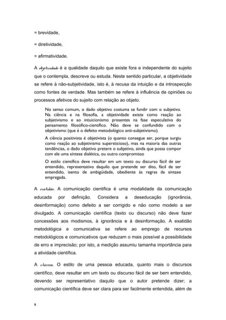 = brevidade,
= diretividade,
= afirmatividade.
A objetividade é a qualidade daquilo que existe fora e independente do sujeito
que o contempla, descreve ou estuda. Neste sentido particular, a objetividade
se refere à não-subjetividade, isto é, à recusa da intuição e da introspecção
como fontes de verdade. Mas também se refere à influência de opiniões ou
processos afetivos do sujeito com relação ao objeto.
No senso comum, o dado objetivo costuma se fundir com o subjetivo.
Na ciência e na filosofia, a objetividade existe como reação ao
subjetivismo e ao intuicionismo presentes na fase especulativa do
pensamento filosófico-científico. Não deve se confundido com o
objetivismo (que é o defeito metodológico anti-subjetivismo).
A ciência positivista é objetivista (o quanto consegue ser, porque surgiu
como reação ao subjetivismo supersticioso), mas na maioria das outras
tendências, o dado objetivo pretere o subjetivo, ainda que possa compor
com ele uma síntese dialética, ou outro compromisso
O estilo científico deve resultar em um texto ou discurso fácil de ser
entendido, representativo daquilo que pretende ser dito, fácil de ser
entendido, isento de ambigüidade, obediente às regras da sintaxe
empregada.
A exatidão. A comunicação cientifica é uma modalidade da comunicação
educada por definição. Considera a deseducação (ignorância,
desinformação) como defeito a ser corrigido e não como modelo a ser
divulgado. A comunicação científica (texto ou discurso) não deve fazer
concessões aos modismos, à ignorância e à desinformação. A exatidão
metodológica e comunicativa se refere ao emprego de recursos
metodológicos e comunicativos que reduzam o mais possível a possibilidade
de erro e imprecisão; por isto, a medição assumiu tamanha importância para
a atividade científica.
A clareza. O estilo de uma pessoa educada, quanto mais o discursos
científico, deve resultar em um texto ou discurso fácil de ser bem entendido,
devendo ser representativo daquilo que o autor pretende dizer; a
comunicação científica deve ser clara para ser facilmente entendida, além de
6
 