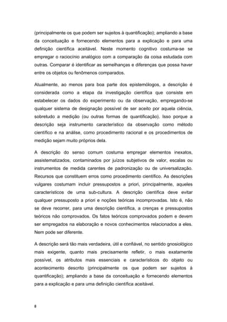 (principalmente os que podem ser sujeitos à quantificação); ampliando a base
da conceituação e fornecendo elementos para a explicação e para uma
definição científica aceitável. Neste momento cognitivo costuma-se se
empregar o raciocínio analógico com a comparação da coisa estudada com
outras. Comparar é identificar as semelhanças e diferenças que possa haver
entre os objetos ou fenômenos comparados.
Atualmente, ao menos para boa parte dos epistemólogos, a descrição é
considerada como a etapa da investigação científica que consiste em
estabelecer os dados do experimento ou da observação, empregando-se
qualquer sistema de designação possível de ser aceito por aquela ciência,
sobretudo a medição (ou outras formas de quantificação). Isso porque a
descrição seja instrumento característico da observação como método
científico e na análise, como procedimento racional e os procedimentos de
medição sejam muito próprios dela.
A descrição do senso comum costuma empregar elementos inexatos,
assistematizados, contaminados por juízos subjetivos de valor, escalas ou
instrumentos de medida carentes de padronização ou de universalização.
Recursos que constituem erros como procedimento científico. As descrições
vulgares costumam incluir pressupostos a priori, principalmente, aqueles
característicos de uma sub-cultura. A descrição científica deve evitar
qualquer pressuposto a priori e noções teóricas incomprovadas. Isto é, não
se deve recorrer, para uma descrição científica, a crenças e pressupostos
teóricos não comprovados. Os fatos teóricos comprovados podem e devem
ser empregados na elaboração e novos conhecimentos relacionados a eles.
Nem pode ser diferente.
A descrição será tão mais verdadeira, útil e confiável, no sentido gnosiológico
mais exigente, quanto mais precisamente refletir, o mais exatamente
possível, os atributos mais essenciais e característicos do objeto ou
acontecimento descrito (principalmente os que podem ser sujeitos à
quantificação); ampliando a base da conceituação e fornecendo elementos
para a explicação e para uma definição científica aceitável.
8
 